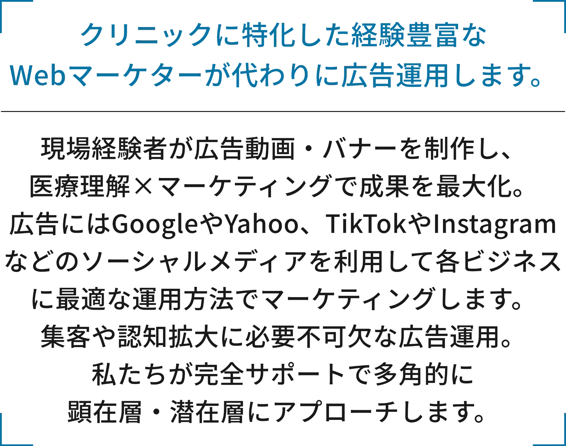 クリニックに特化した経験豊富なWebマーケターが代わりに広告運用します。現場経験者が広告動画・バナーを制作し、医療理解×マーケティングで成果を最大化。広告にはGoogleやYahoo、TikTokやInstagramなどのソーシャルメディアを利用して各ビジネスに最適な運用方法でマーケティングします。集客や認知拡大に必要不可欠な広告運用。私たちが完全サポートで多角的に顕在層・潜在層にアプローチします。